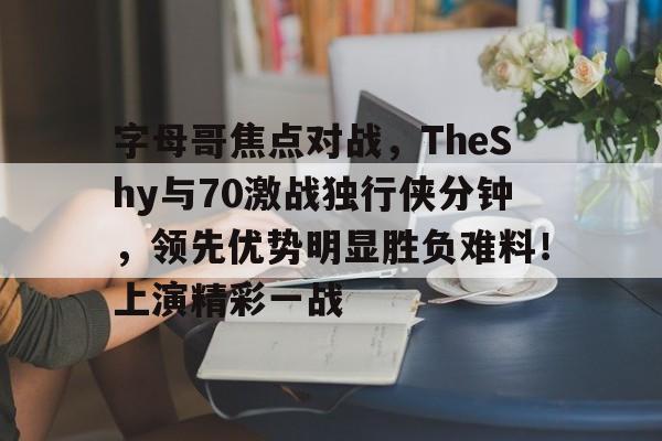 爱游戏官方网站-字母哥焦点对战，TheShy与70激战独行侠分钟，领先优势明显胜负难料！上演精彩一战-爱游戏官方网站